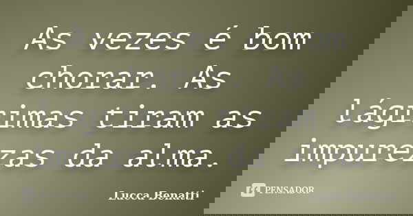 As vezes é bom chorar. As lágrimas tiram as impurezas da alma.... Frase de Lucca Benatti.