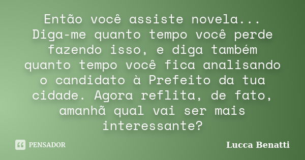 Então você assiste novela... Diga-me quanto tempo você perde fazendo isso, e diga também quanto tempo você fica analisando o candidato à Prefeito da tua cidade.... Frase de Lucca Benatti.