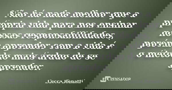 Não há nada melhor que a própria vida para nos ensinar nossas responsabilidades, porém aprender com a vida é o método mais árduo de se aprender.... Frase de Lucca Benatti.
