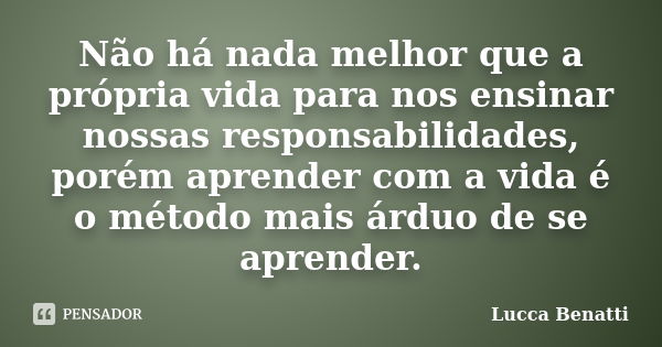 Não há nada melhor que a própria vida para nos ensinar nossas responsabilidades, porém aprender com a vida é o método mais árduo de se aprender.... Frase de Lucca Benatti.