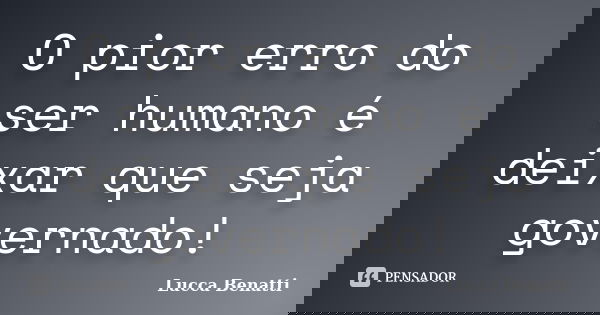 O pior erro do ser humano é deixar que seja governado!... Frase de Lucca Benatti.