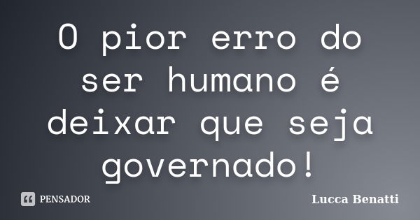 O pior erro do ser humano é deixar que seja governado!... Frase de Lucca Benatti.