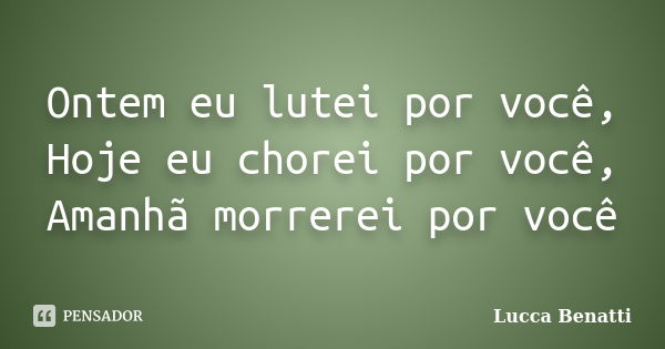 Ontem eu lutei por você, Hoje eu chorei por você, Amanhã morrerei por você... Frase de Lucca Benatti.