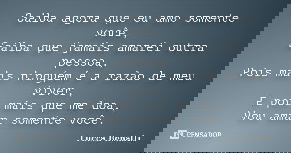 Saiba agora que eu amo somente você, Saiba que jamais amarei outra pessoa, Pois mais ninguém é a razão de meu viver, E por mais que me doa, Vou amar somente voc... Frase de Lucca Benatti.