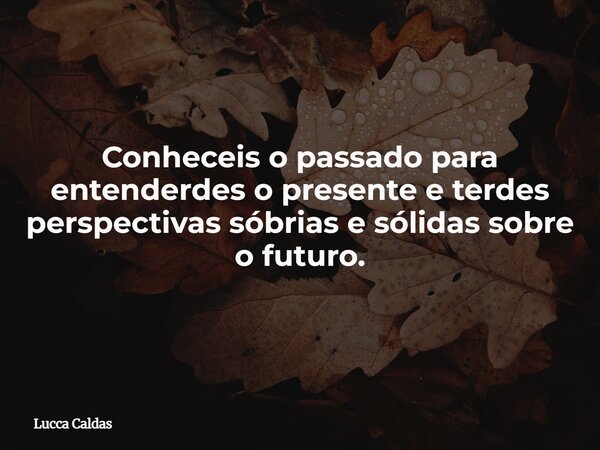 Conheceis o passado para entenderdes o presente e terdes perspectivas sóbrias e sólidas sobre o futuro.... Frase de Lucca Caldas.