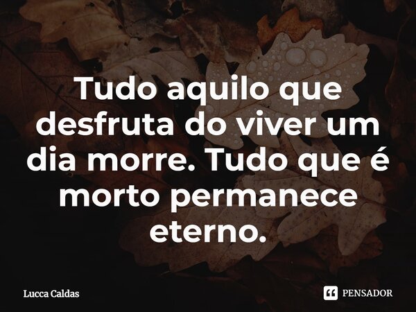 Tudo aquilo que desfruta do viver um dia morre. Tudo que é morto permanece eterno.⁠... Frase de Lucca Caldas.