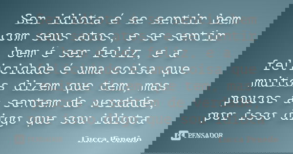Ser idiota é se sentir bem com seus atos, e se sentir bem é ser feliz, e a felicidade é uma coisa que muitos dizem que tem, mas poucos a sentem de verdade, por ... Frase de Lucca Penedo.