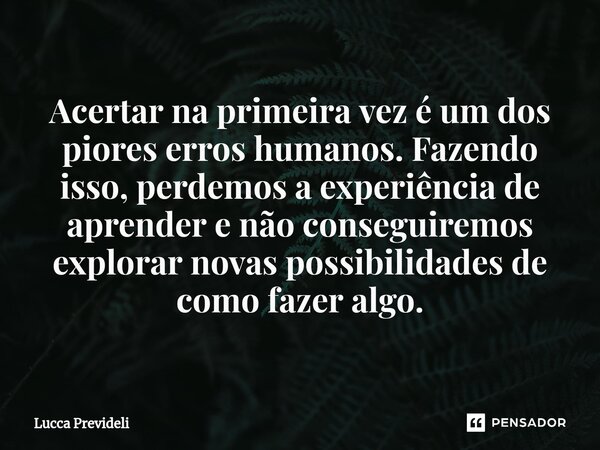 ⁠Acertar na primeira vez é um dos piores erros humanos. Fazendo isso, perdemos a experiência de aprender e não conseguiremos explorar novas possibilidades de co... Frase de Lucca Prevideli.