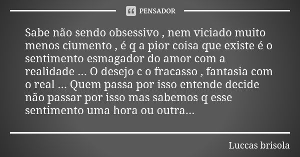 Sabe não sendo obsessivo , nem viciado muito menos ciumento , é q a pior coisa que existe é o sentimento esmagador do amor com a realidade ... O desejo c o frac... Frase de Luccas brisola.