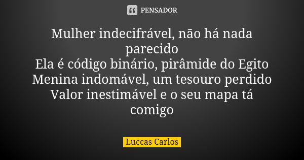 Mulher indecifrável, não há nada parecido
Ela é código binário, pirâmide do Egito
Menina indomável, um tesouro perdido
Valor inestimável e o seu mapa tá comigo... Frase de Luccas Carlos.