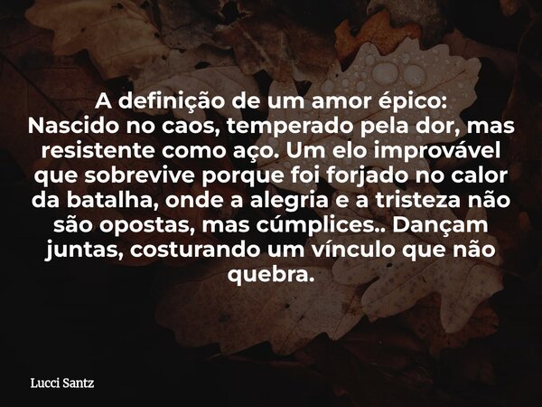 A definição de um amor épico: Nascido no caos, temperado pela dor, mas resistente como aço. Um elo improvável que sobrevive porque foi forjado no calor da batal... Frase de Lucci Santz.