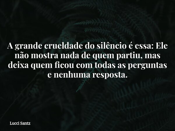 A grande crueldade do silêncio é essa: Ele não mostra nada de quem partiu, mas deixa quem ficou com todas as perguntas e nenhuma resposta.... Frase de Lucci Santz.