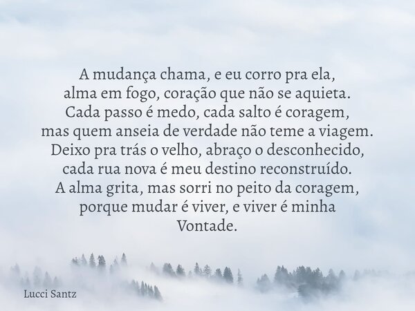 A mudança chama, e eu corro pra ela, alma em fogo, coração que não se aquieta. Cada passo é medo, cada salto é coragem, mas quem anseia de verdade não teme a vi... Frase de Lucci Santz.