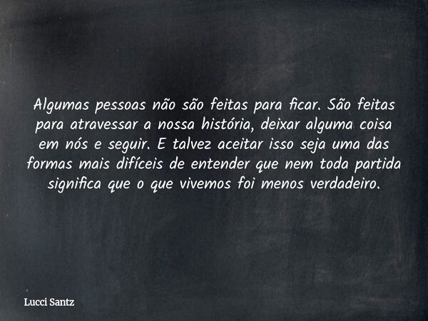 Algumas pessoas não são feitas para ficar. São feitas para atravessar a nossa história, deixar alguma coisa em nós e seguir. E talvez aceitar isso seja uma das ... Frase de Lucci Santz.