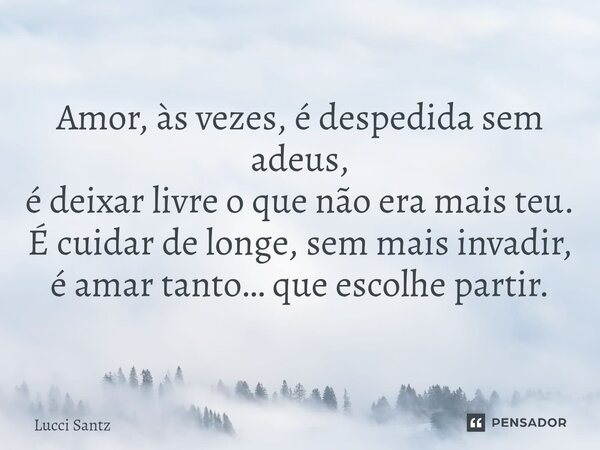 ⁠ Amor, às vezes, é despedida sem adeus, é deixar livre o que não era mais teu. É cuidar de longe, sem mais invadir, é amar tanto… que escolhe partir.... Frase de Lucci Santz.