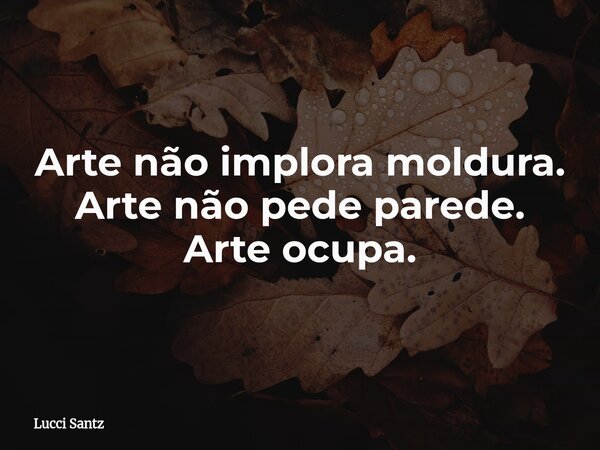 Arte não implora moldura. Arte não pede parede. Arte ocupa.... Frase de Lucci Santz.