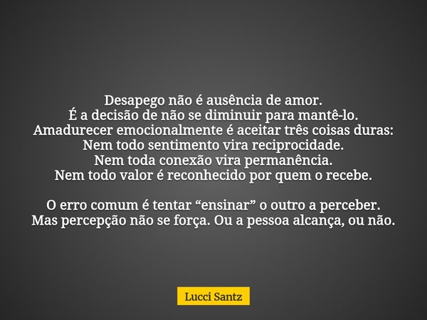 Desapego não é ausência de amor. É a decisão de não se diminuir para mantê-lo. Amadurecer emocionalmente é aceitar três coisas duras: Nem todo sentimento vira r... Frase de Lucci Santz.