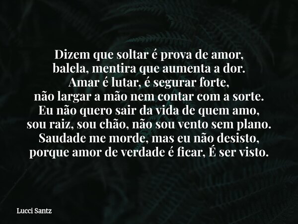 Dizem que soltar é prova de amor, balela, mentira que aumenta a dor. Amar é lutar, é segurar forte, não largar a mão nem contar com a sorte. Eu não quero sair d... Frase de Lucci Santz.