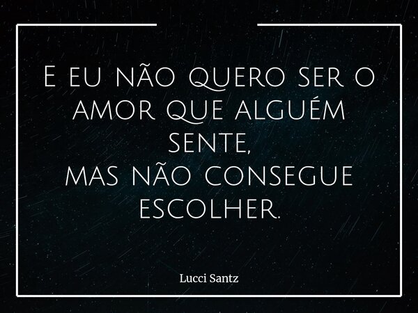 E eu não quero ser o amor que alguém sente, mas não consegue escolher.... Frase de Lucci Santz.