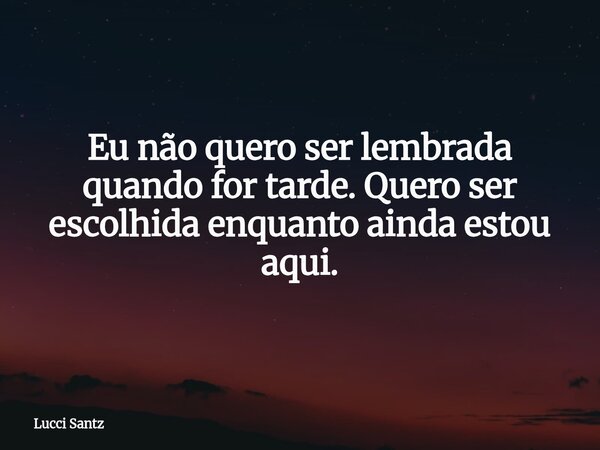 Eu não quero ser lembrada quando for tarde. Quero ser escolhida enquanto ainda estou aqui.... Frase de Lucci Santz.