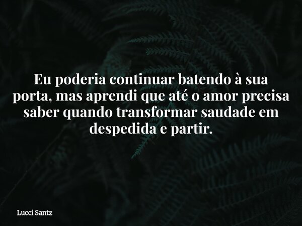 Eu poderia continuar batendo à sua porta, mas aprendi que até o amor precisa saber quando transformar saudade em despedida e partir.... Frase de Lucci Santz.