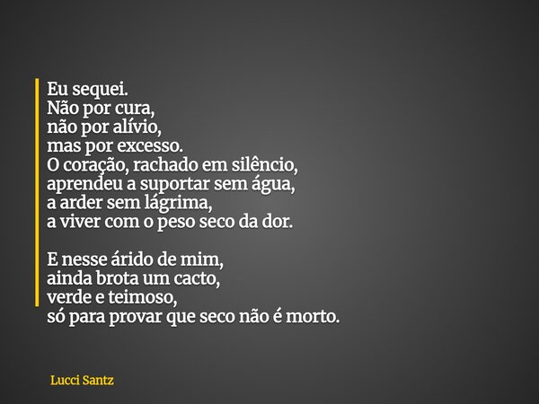 Eu sequei. Não por cura, não por alívio, mas por excesso. O coração, rachado em silêncio, aprendeu a suportar sem água, a arder sem lágrima, a viver com o peso ... Frase de Lucci Santz.
