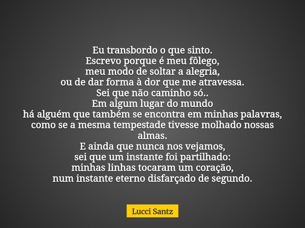 Eu transbordo o que sinto. Escrevo porque é meu fôlego, meu modo de soltar a alegria, ou de dar forma à dor que me atravessa. Sei que não caminho só.. Em algum ... Frase de Lucci Santz.