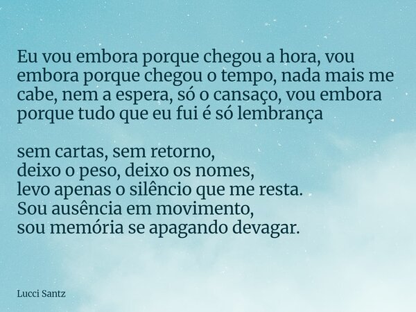 Eu vou embora porque chegou a hora, vou embora porque chegou o tempo, nada mais me cabe, nem a espera, só o cansaço, vou embora porque tudo que eu fui é só lemb... Frase de Lucci Santz.