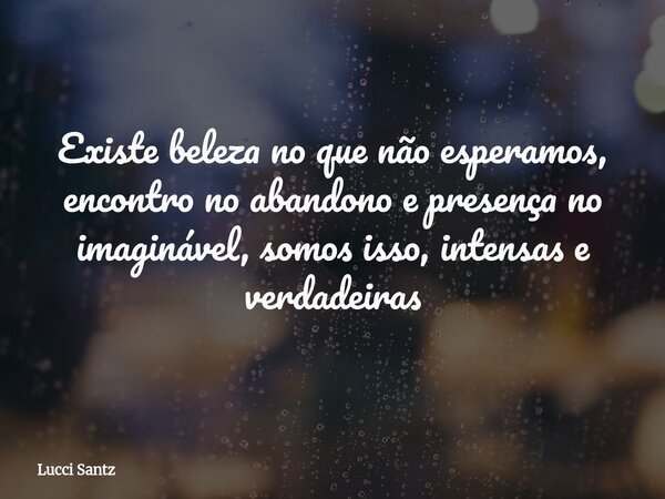 Existe beleza no que não esperamos, encontro no abandono e presença no imaginável, somos isso, intensas e verdadeiras... Frase de Lucci Santz.