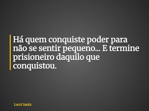 Há quem conquiste poder para não se sentir pequeno... E termine prisioneiro daquilo que conquistou.... Frase de Lucci Santz.