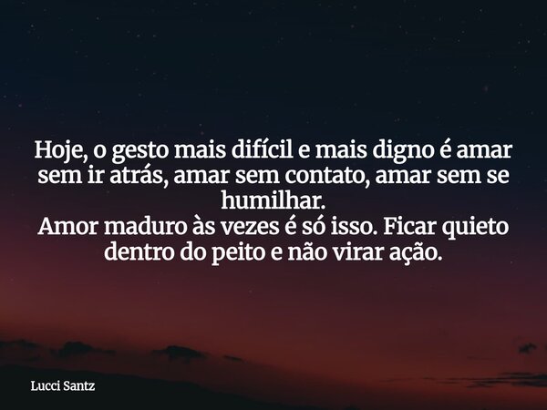 Hoje, o gesto mais difícil e mais digno é amar sem ir atrás, amar sem contato, amar sem se humilhar. Amor maduro às vezes é só isso. Ficar quieto dentro do peit... Frase de Lucci Santz.