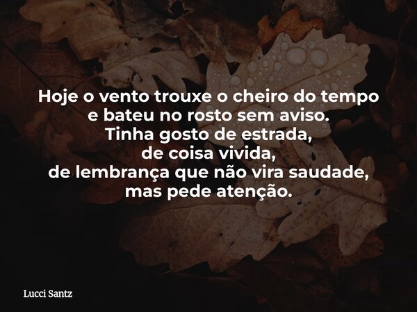 Hoje o vento trouxe o cheiro do tempo e bateu no rosto sem aviso. Tinha gosto de estrada, de coisa vivida, de lembrança que não vira saudade, mas pede atenção.... Frase de Lucci Santz.