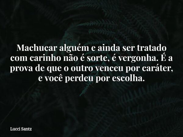 Machucar alguém e ainda ser tratado com carinho não é sorte, é vergonha. É a prova de que o outro venceu por caráter, e você perdeu por escolha.... Frase de Lucci Santz.