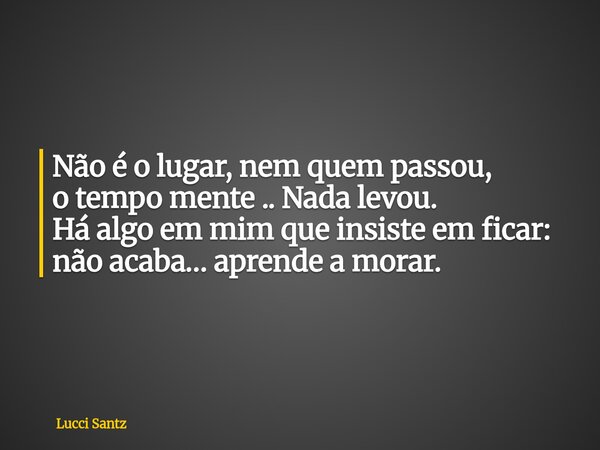 Não é o lugar, nem quem passou, o tempo mente ..Nada levou. Há algo em mim que insiste em ficar: não acaba… aprende a morar.... Frase de Lucci Santz.