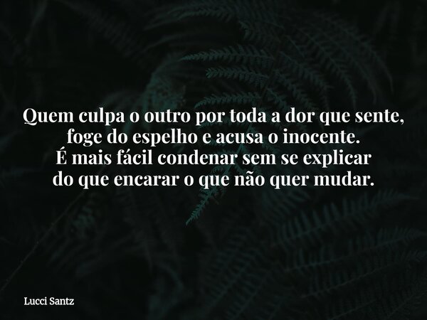 Quem culpa o outro por toda a dor que sente, foge do espelho e acusa o inocente. É mais fácil condenar sem se explicar do que encarar o que não quer mudar.... Frase de Lucci Santz.