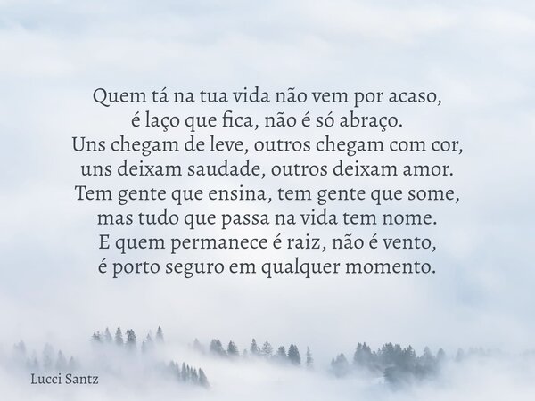 Quem tá na tua vida não vem por acaso, é laço que fica, não é só abraço. Uns chegam de leve, outros chegam com cor, uns deixam saudade, outros deixam amor. Tem ... Frase de Lucci Santz.