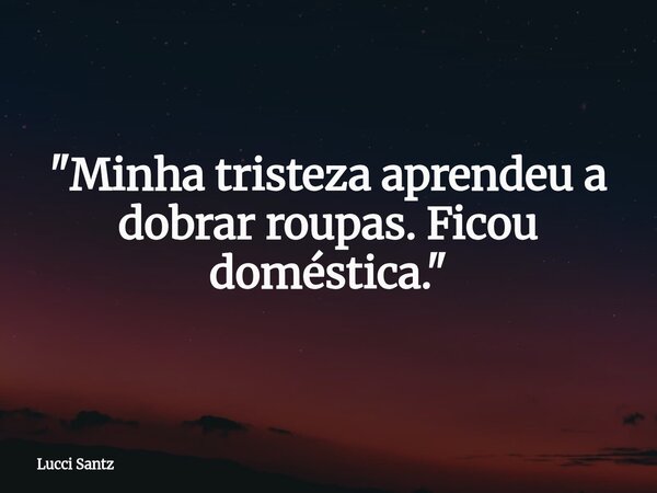 "Minha tristeza aprendeu a dobrar roupas. Ficou doméstica."... Frase de Lucci Santz.