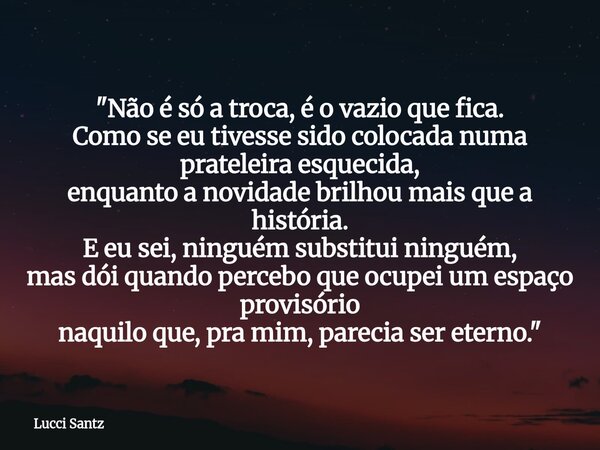 "Não é só a troca, é o vazio que fica. Como se eu tivesse sido colocada numa prateleira esquecida, enquanto a novidade brilhou mais que a história. E eu se... Frase de Lucci Santz.