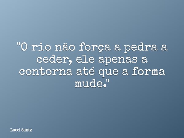 "O rio não força a pedra a ceder, ele apenas a contorna até que a forma mude."... Frase de Lucci Santz.