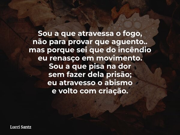Sou a que atravessa o fogo, não para provar que aguento.. mas porque sei que do incêndio eu renasço em movimento. Sou a que pisa na dor sem fazer dela prisão; e... Frase de Lucci Santz.