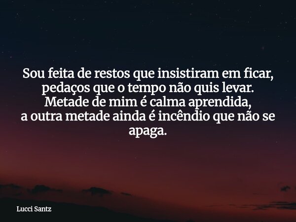 Sou feita de restos que insistiram em ficar, pedaços que o tempo não quis levar. Metade de mim é calma aprendida, a outra metade ainda é incêndio que não se apa... Frase de Lucci Santz.