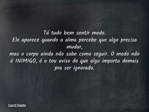Tá tudo bem sentir medo. Ele aparece quando a alma percebe que algo precisa mudar, mas o corpo ainda não sabe como seguir. O medo não é INIMIGO, é o teu aviso d... Frase de Lucci Santz.