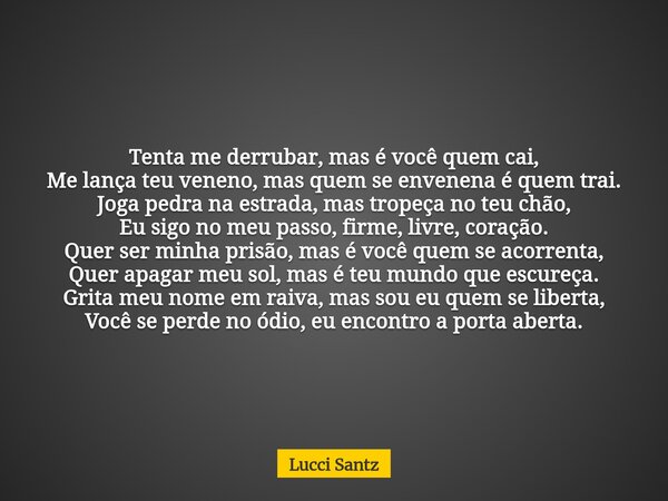 Tenta me derrubar, mas é você quem cai, Me lança teu veneno, mas quem se envenena é quem trai. Joga pedra na estrada, mas tropeça no teu chão, Eu sigo no meu pa... Frase de Lucci Santz.
