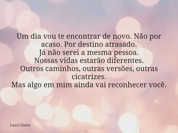 Um dia vou te encontrar de novo. Não por acaso. Por destino atrasado. Já não serei a mesma pessoa. Nossas vidas estarão diferentes. Outros caminhos, outras vers... Frase de Lucci Santz.