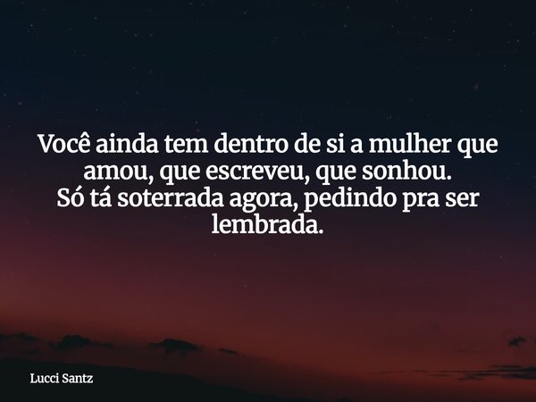 Você ainda tem dentro de si a mulher que amou, que escreveu, que sonhou. Só tá soterrada agora, pedindo pra ser lembrada.... Frase de Lucci Santz.