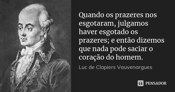 Quando os prazeres nos esgotaram, julgamos haver esgotado os prazeres; e então dizemos que nada pode saciar o coração do homem.... Frase de Luc de Clapiers Vauvenargues.