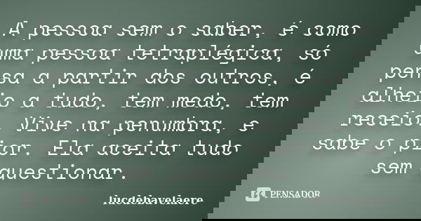 A pessoa sem o saber, é como uma pessoa tetraplégica, só pensa a partir dos outros, é alheio a tudo, tem medo, tem receio. Vive na penumbra, e sabe o pior. Ela ... Frase de lucdebavelaere.