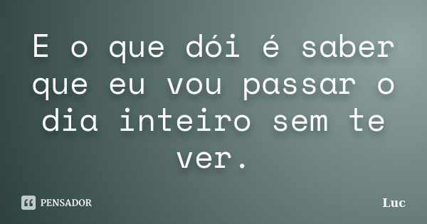 E o que dói é saber que eu vou passar o dia inteiro sem te ver.... Frase de Luc.