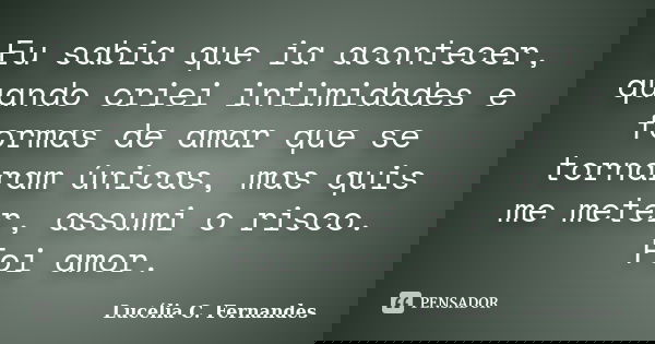 Eu sabia que ia acontecer, quando criei intimidades e formas de amar que se tornaram únicas, mas quis me meter, assumi o risco. Foi amor.... Frase de Lucélia C. Fernandes.