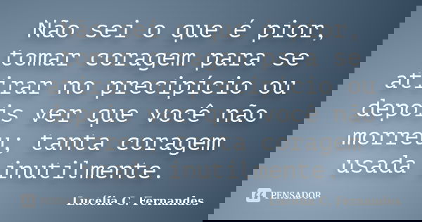 Não sei o que é pior, tomar coragem para se atirar no precipício ou depois ver que você não morreu; tanta coragem usada inutilmente.... Frase de Lucélia C. Fernandes.
